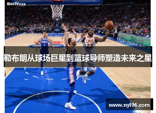 勒布朗从球场巨星到篮球导师塑造未来之星